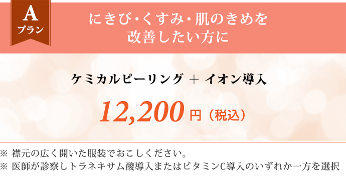 Aプラン にきび・くすみ・肌のきめを改善したい方に　ケミカルピーリング ＋ イオン導入 12,200円（税込） ※襟元の広く開いた服装でおこしください。 ※医師が診察しトラネキサム酸導入またはビタミンC導入のいずれか一方を選択します。