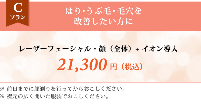 Cプラン はり・うぶ毛・毛穴を改善したい方に　レーザーフェーシャル・顔（全体） + イオン導入 21,300円（税込） ※前日までに顔剃りを行ってからおこしください。 ※襟元の広く開いた服装でおこしください。