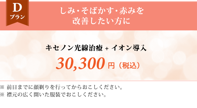 Dプラン しみ・そばかす・赤みを改善したい方に　キセノン光線治療 + イオン導入 30,300円（税込） ※前日までに顔剃りを行ってからおこしください。 ※襟元の広く開いた服装でおこしください。